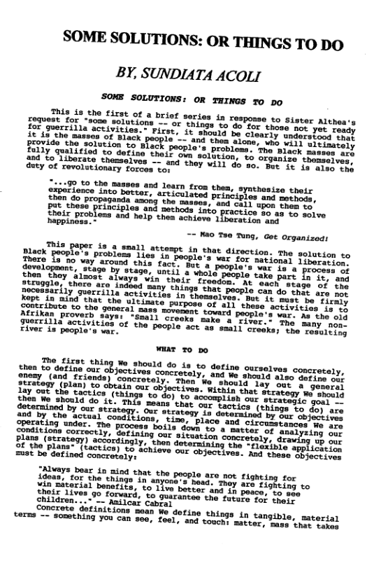 SOME SOLUTIONS: OR THINGS TODO BY, SUNDIATA ACOLI SOME SOLUTIONS: OR THINGS T0 DO This ie the siree o request for “some solut; for guerrilla activities. 908 and loarn from them, synthesize their bettor, articulated principles and motheds, inda anong the maaves, and call upon pach ey Put these principles and mechods st ice 30 as o solve Nooir Problems and help thea achiove 1iberatien cog == Mao Tee Tung, Gt Organized: hasebers pis,d, a1l sttompt in ehat direction. The solutson so Thogs f0%le’ probleas lies in beople’s was foriorions Liberation. oo, Y2, &round this fact, But & pesplers ariTial, process of Chen. T, 25490 by stage, untii 2 whold peopie cers snrs IF it, and Tio,! thore re 1aakS, ¥in ’thedr Troadbn:” At "ehen Sresh 1y 2 3 gurti3.7d00d many chings that people can do cho o 1O Kope i3 b soii e activities in thensalves.” bt 1t oaer oty tirmly Kopt in @ind that the ultimae activitias i3 tg eripbute to the goneral mass movement tovard pencie: s tho old Atcikan proverb says: guerrilla activities of o river is people’s war.. ot ehing Wo should do is to detine ourselves concretaly, aneay (o a2 cuz objectives concretaly, and We. swrts Ty ELCt our ST JUEatony Our stratesy 1s doterminel By"ee 5o fi0) 020 e el SonaR o igatear s dotes Cireutatanccs ve 1 CEniitins tnder. The process otls vt o’ Bacer nesenen o 4xe v (oot Sorrseely; Solning cor’s{ouaion bomsrern1s? QLTS SUF B1°08, (srrasesy) scetraingly, " hun docormining spe ALl iniEiny, 0P U Sl Tlane (actice) €8 Tonikre oo chyectives, Aap e apELict:lon =t e dafined Sonccatarns LfonaY"boaz 1o mind that the people are not fighting for SN RiEE, I g0 n anyond’s head Thay are fingeics e Vs ojerial banetits, to 1ive botter and 1y peacs. e nd, Chilgreny®® 9° forvard, to guarantos the futeve ot rpere children...~"__ Nailcar cabas T oS atindsdons ‘moan We dotine things in tangible, pateriar RS = $0mChing You can so0, foel, and touch: macter s pyosterial